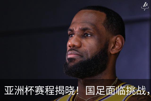 亚洲杯赛程揭晓！国足面临挑战，末轮或迎“生死战”，休整时间不足